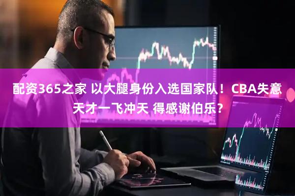 配资365之家 以大腿身份入选国家队！CBA失意天才一飞冲天 得感谢伯乐？