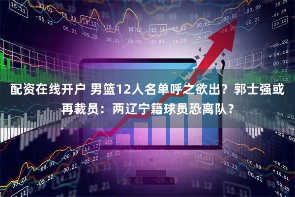配资在线开户 男篮12人名单呼之欲出？郭士强或再裁员：两辽宁籍球员恐离队？