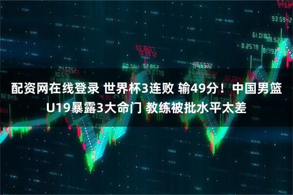 配资网在线登录 世界杯3连败 输49分！中国男篮U19暴露3大命门 教练被批水平太差
