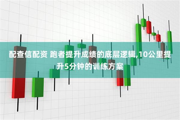 配查信配资 跑者提升成绩的底层逻辑,10公里提升5分钟的训练方案
