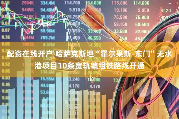 配资在线开户 哈萨克斯坦“霍尔果斯-东门”无水港项目10条宽轨编组铁路线开通
