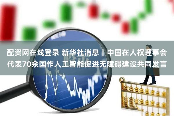 配资网在线登录 新华社消息｜中国在人权理事会代表70余国作人工智能促进无障碍建设共同发言