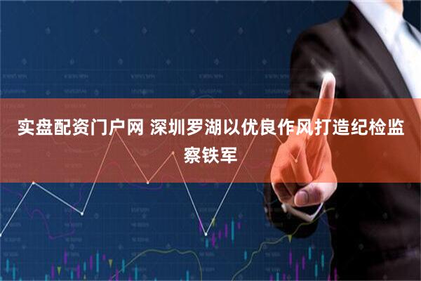 实盘配资门户网 深圳罗湖以优良作风打造纪检监察铁军