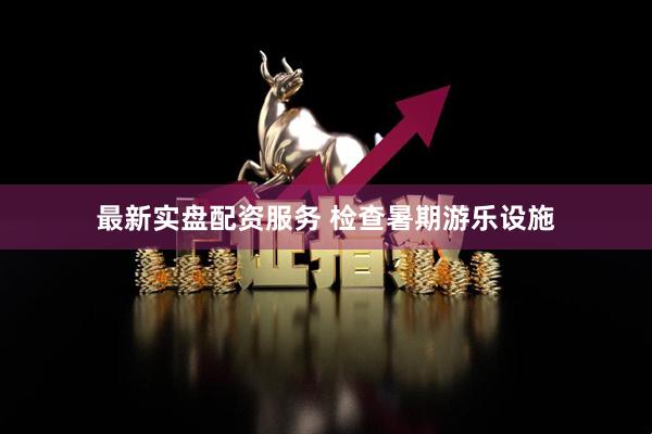 最新实盘配资服务 检查暑期游乐设施