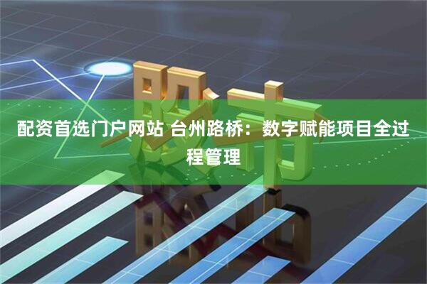 配资首选门户网站 台州路桥：数字赋能项目全过程管理