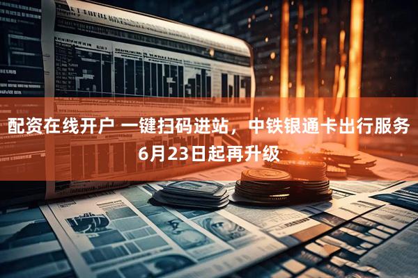 配资在线开户 一键扫码进站，中铁银通卡出行服务6月23日起再升级
