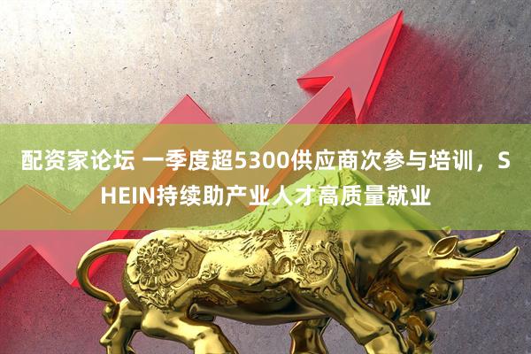 配资家论坛 一季度超5300供应商次参与培训，SHEIN持续助产业人才高质量就业