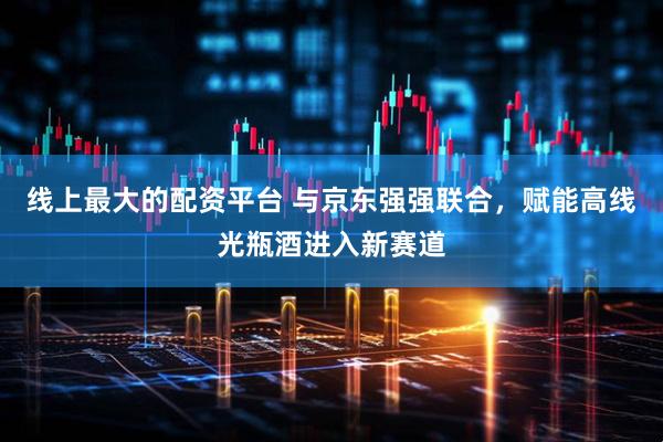线上最大的配资平台 与京东强强联合，赋能高线光瓶酒进入新赛道