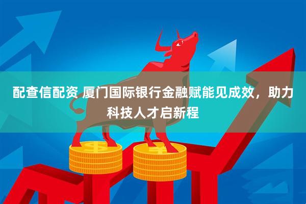 配查信配资 厦门国际银行金融赋能见成效，助力科技人才启新程