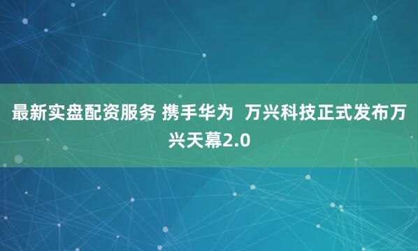 最新实盘配资服务 携手华为  万兴科技正式发布万兴天幕2.0