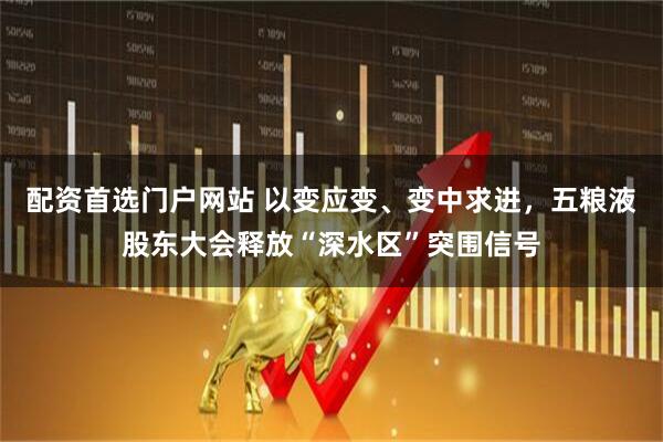 配资首选门户网站 以变应变、变中求进，五粮液股东大会释放“深水区”突围信号