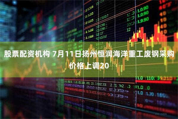 股票配资机构 7月11日扬州恒润海洋重工废钢采购价格上调20