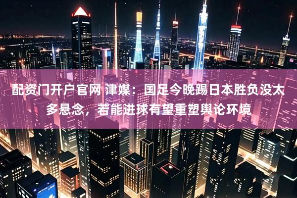配资门开户官网 津媒：国足今晚踢日本胜负没太多悬念，若能进球有望重塑舆论环境
