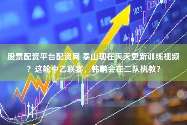 股票配资平台配资网 泰山现在天天更新训练视频？这轮中乙联赛，韩鹏会在二队执教？