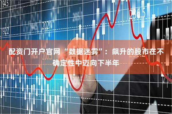 配资门开户官网 “数据迷雾”：飙升的股市在不确定性中迈向下半年