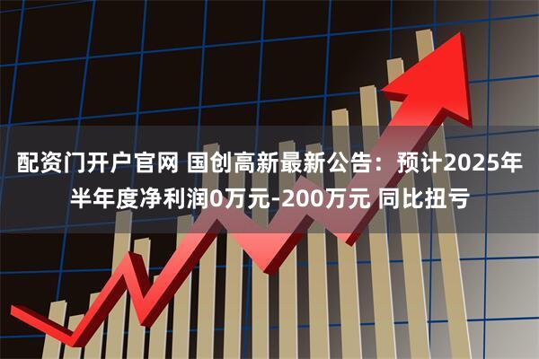 配资门开户官网 国创高新最新公告：预计2025年半年度净利润0万元-200万元 同比扭亏
