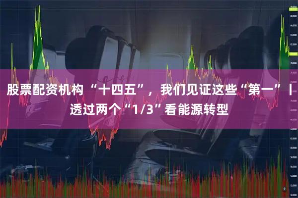 股票配资机构 “十四五”，我们见证这些“第一”丨透过两个“1/3”看能源转型