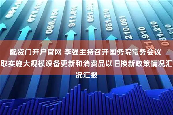 配资门开户官网 李强主持召开国务院常务会议 听取实施大规模设备更新和消费品以旧换新政策情况汇报