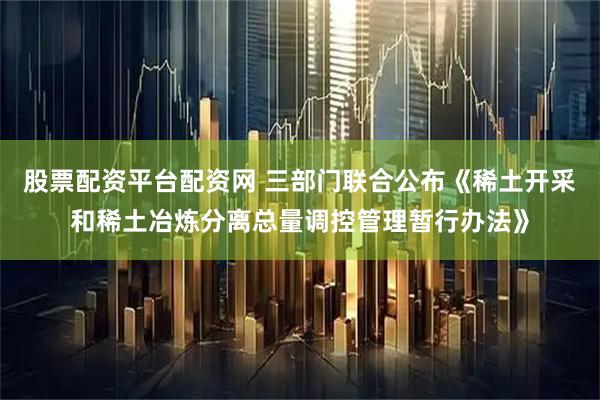 股票配资平台配资网 三部门联合公布《稀土开采和稀土冶炼分离总量调控管理暂行办法》