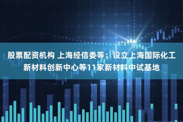 股票配资机构 上海经信委等：设立上海国际化工新材料创新中心等11家新材料中试基地