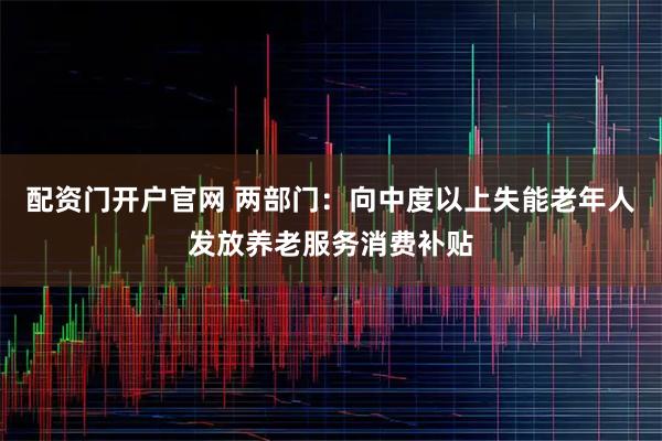 配资门开户官网 两部门：向中度以上失能老年人发放养老服务消费补贴