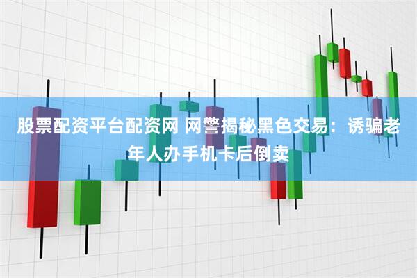 股票配资平台配资网 网警揭秘黑色交易：诱骗老年人办手机卡后倒卖