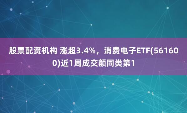股票配资机构 涨超3.4%，消费电子ETF(561600)近1周成交额同类第1