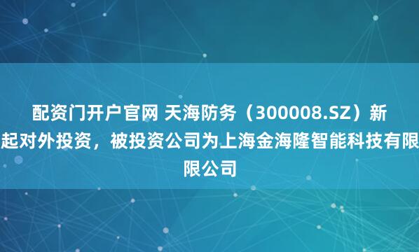 配资门开户官网 天海防务（300008.SZ）新增一起对外投资，被投资公司为上海金海隆智能科技有限公司