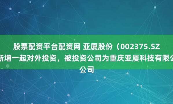 股票配资平台配资网 亚厦股份（002375.SZ）新增一起对外投资，被投资公司为重庆亚厦科技有限公司