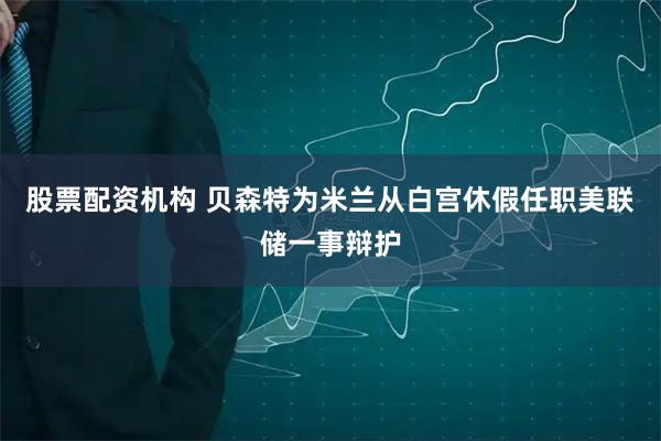 股票配资机构 贝森特为米兰从白宫休假任职美联储一事辩护