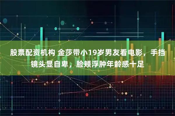 股票配资机构 金莎带小19岁男友看电影，手挡镜头显自卑，脸颊浮肿年龄感十足