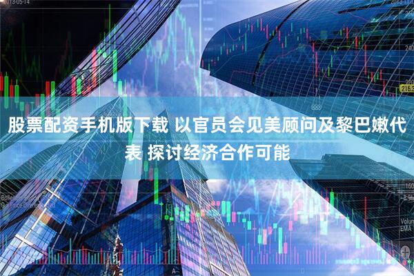 股票配资手机版下载 以官员会见美顾问及黎巴嫩代表 探讨经济合作可能