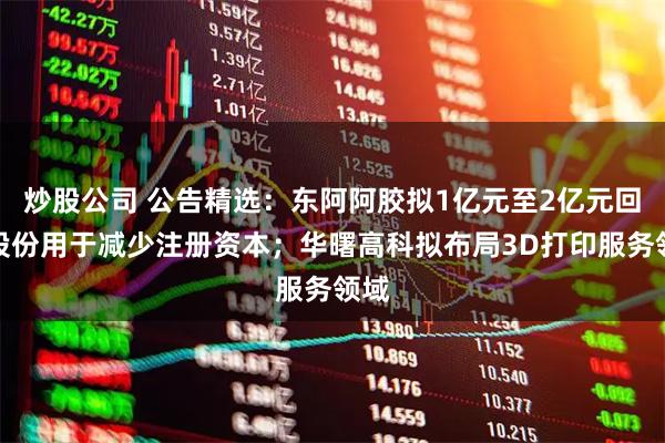 炒股公司 公告精选：东阿阿胶拟1亿元至2亿元回购股份用于减少注册资本；华曙高科拟布局3D打印服务领域