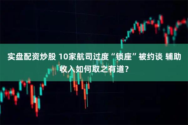实盘配资炒股 10家航司过度“锁座”被约谈 辅助收入如何取之有道？