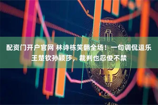 配资门开户官网 林诗栋笑翻全场！一句调侃逗乐王楚钦孙颖莎，裁判也忍俊不禁