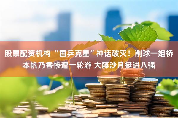 股票配资机构 “国乒克星”神话破灭！削球一姐桥本帆乃香惨遭一轮游 大藤沙月挺进八强