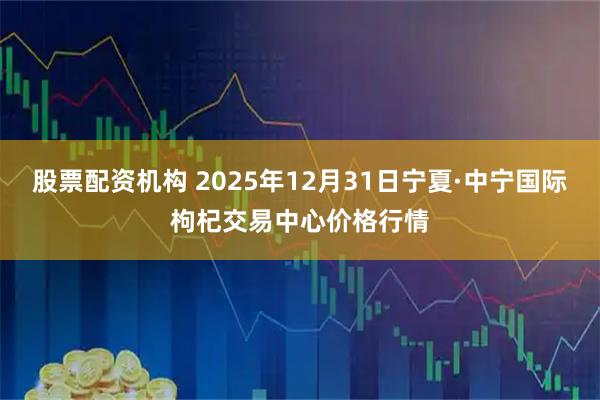 股票配资机构 2025年12月31日宁夏·中宁国际枸杞交易中心价格行情