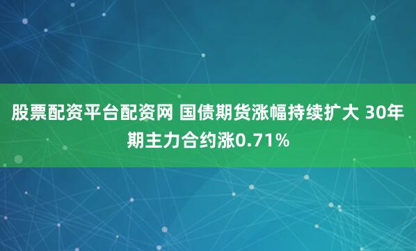 股票配资平台配资网 国债期货涨幅持续扩大 30年期主力合约涨0.71%