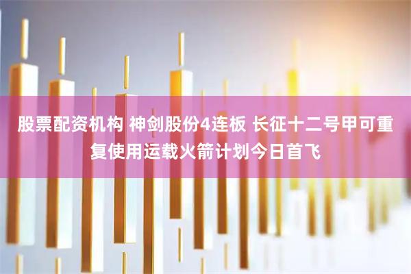股票配资机构 神剑股份4连板 长征十二号甲可重复使用运载火箭计划今日首飞