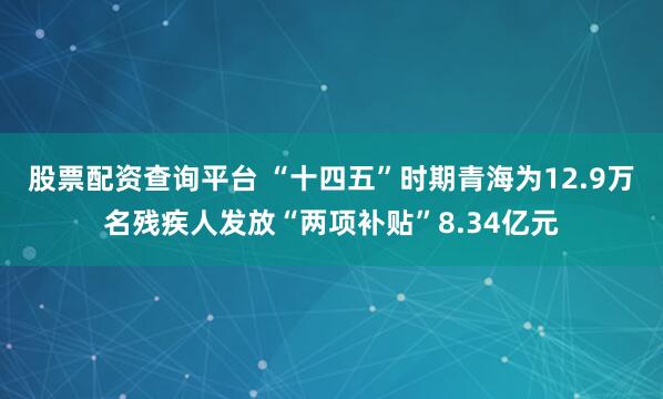 股票配资查询平台 “十四五”时期青海为12.9万名残疾人发放“两项补贴”8.34亿元