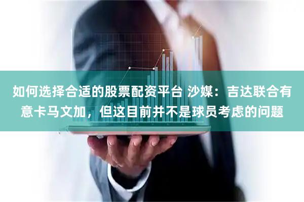 如何选择合适的股票配资平台 沙媒：吉达联合有意卡马文加，但这目前并不是球员考虑的问题