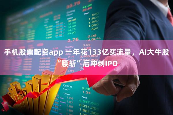 手机股票配资app 一年花133亿买流量，AI大牛股“腰斩”后冲刺IPO