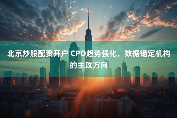 北京炒股配资开户 CPO趋势强化，数据锚定机构的主攻方向