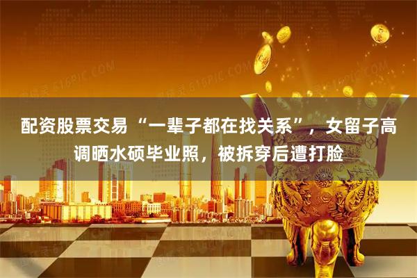 配资股票交易 “一辈子都在找关系”，女留子高调晒水硕毕业照，被拆穿后遭打脸