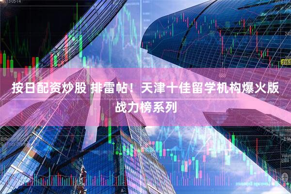 按日配资炒股 排雷帖！天津十佳留学机构爆火版战力榜系列