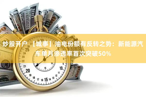炒股开户 【城事】油电份额有反转之势：新能源汽车单月渗透率首次突破50%