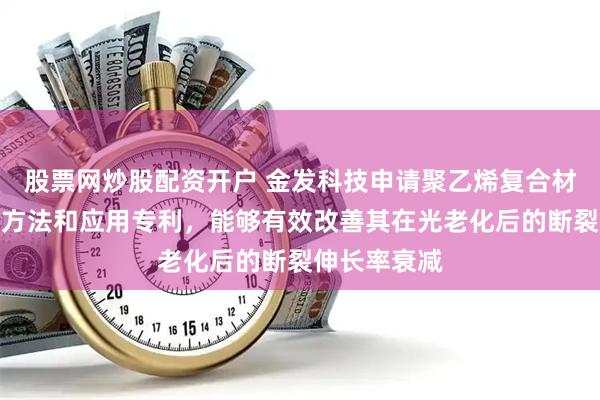 股票网炒股配资开户 金发科技申请聚乙烯复合材料及其制备方法和应用专利，能够有效改善其在光老化后的断裂伸长率衰减