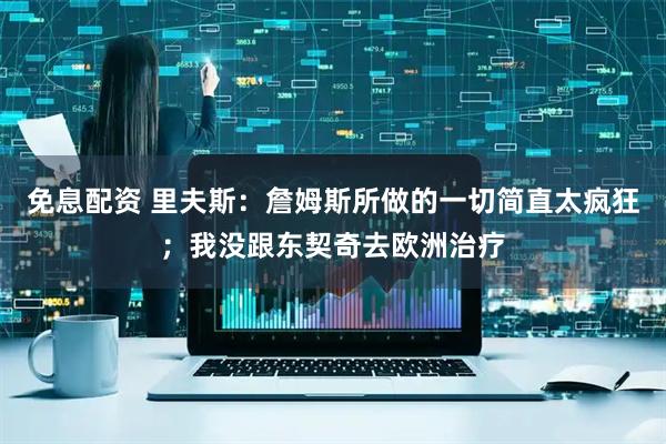 免息配资 里夫斯：詹姆斯所做的一切简直太疯狂；我没跟东契奇去欧洲治疗