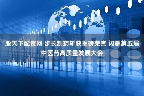 股天下配资网 步长制药斩获重磅荣誉 闪耀第五届中医药高质量发展大会