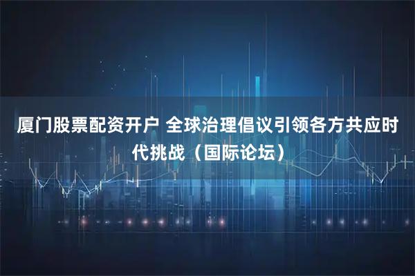 厦门股票配资开户 全球治理倡议引领各方共应时代挑战（国际论坛）